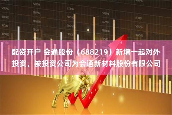 配资开户 会通股份（688219）新增一起对外投资，被投资公司为会通新材料股份有限公司