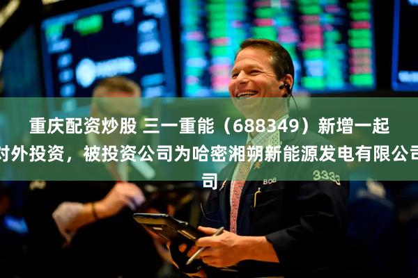 重庆配资炒股 三一重能（688349）新增一起对外投资，被投资公司为哈密湘朔新能源发电有限公司