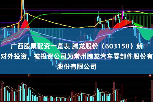 广西股票配资一览表 腾龙股份（603158）新增一起对外投资，被投资公司为常州腾龙汽车零部件股份有限公司