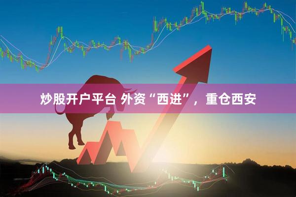 炒股开户平台 外资“西进”，重仓西安