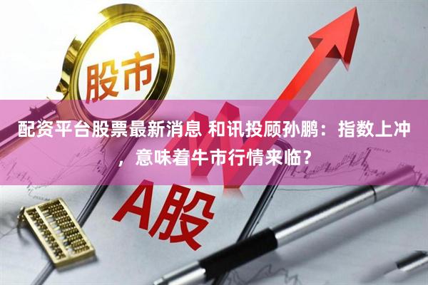 配资平台股票最新消息 和讯投顾孙鹏：指数上冲，意味着牛市行情来临？