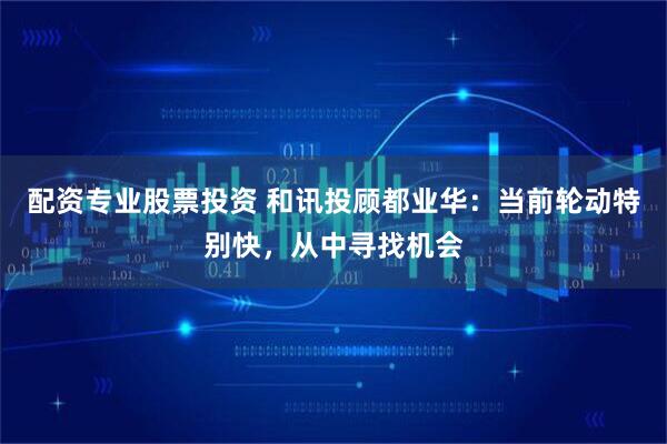 配资专业股票投资 和讯投顾都业华：当前轮动特别快，从中寻找机会