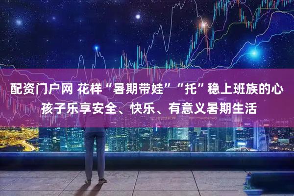 配资门户网 花样“暑期带娃”“托”稳上班族的心 孩子乐享安全、快乐、有意义暑期生活