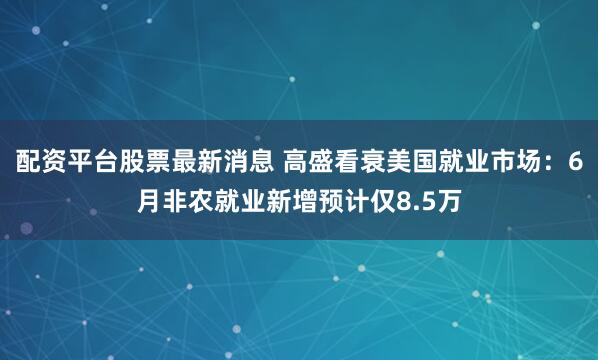 配资平台股票最新消息 高盛看衰美国就业市场：6月非农就业新增预计仅8.5万