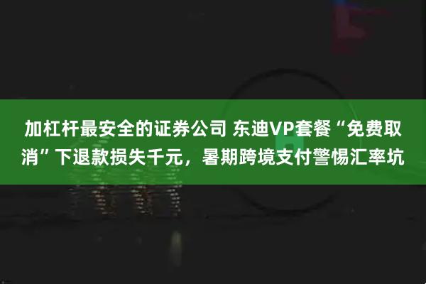 加杠杆最安全的证券公司 东迪VP套餐“免费取消”下退款损失千元，暑期跨境支付警惕汇率坑