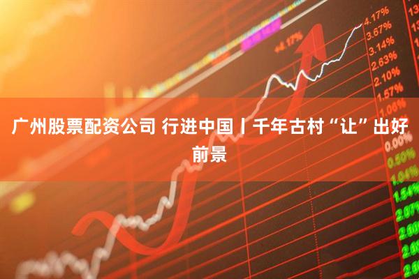 广州股票配资公司 行进中国丨千年古村“让”出好前景
