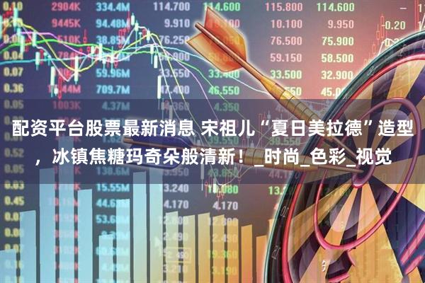 配资平台股票最新消息 宋祖儿“夏日美拉德”造型，冰镇焦糖玛奇朵般清新！_时尚_色彩_视觉