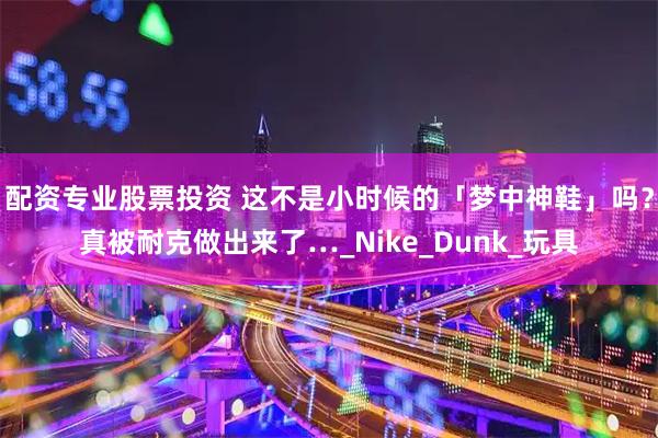 配资专业股票投资 这不是小时候的「梦中神鞋」吗？真被耐克做出来了…_Nike_Dunk_玩具