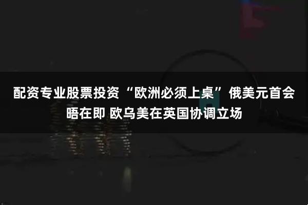 配资专业股票投资 “欧洲必须上桌” 俄美元首会晤在即 欧乌美在英国协调立场