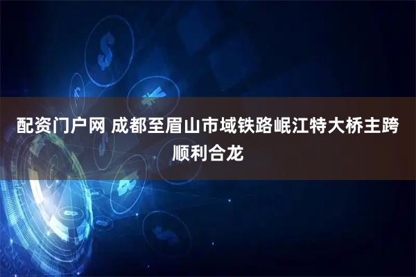 配资门户网 成都至眉山市域铁路岷江特大桥主跨顺利合龙