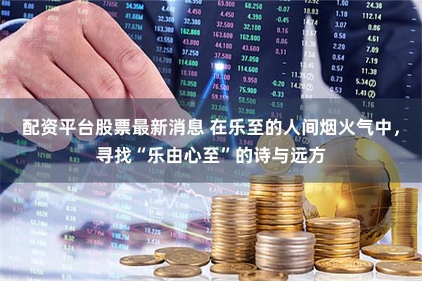 配资平台股票最新消息 在乐至的人间烟火气中，寻找“乐由心至”的诗与远方