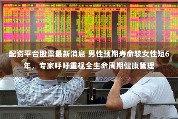配资平台股票最新消息 男性预期寿命较女性短6年，专家呼吁重视全生命周期健康管理