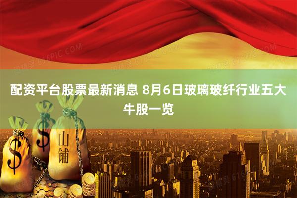 配资平台股票最新消息 8月6日玻璃玻纤行业五大牛股一览
