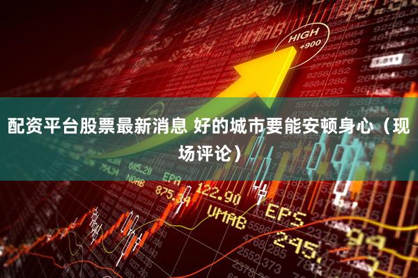 配资平台股票最新消息 好的城市要能安顿身心（现场评论）