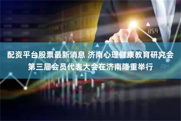 配资平台股票最新消息 济南心理健康教育研究会第三届会员代表大会在济南隆重举行