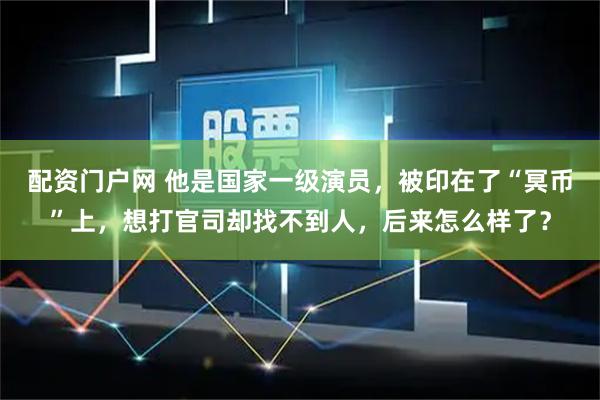 配资门户网 他是国家一级演员，被印在了“冥币”上，想打官司却找不到人，后来怎么样了？