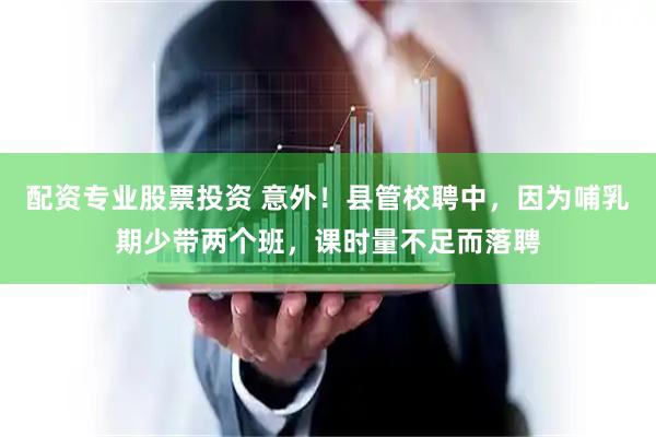 配资专业股票投资 意外！县管校聘中，因为哺乳期少带两个班，课时量不足而落聘