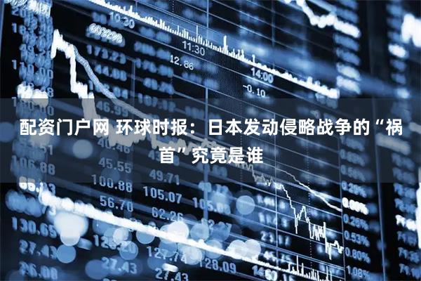 配资门户网 环球时报：日本发动侵略战争的“祸首”究竟是谁