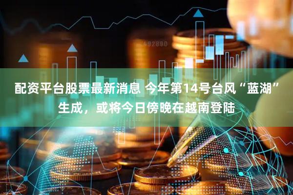 配资平台股票最新消息 今年第14号台风“蓝湖”生成，或将今日傍晚在越南登陆