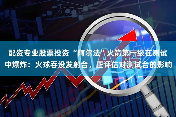 配资专业股票投资 “阿尔法”火箭第一级在测试中爆炸：火球吞没发射台，正评估对测试台的影响