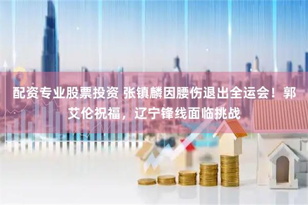 配资专业股票投资 张镇麟因腰伤退出全运会！郭艾伦祝福，辽宁锋线面临挑战