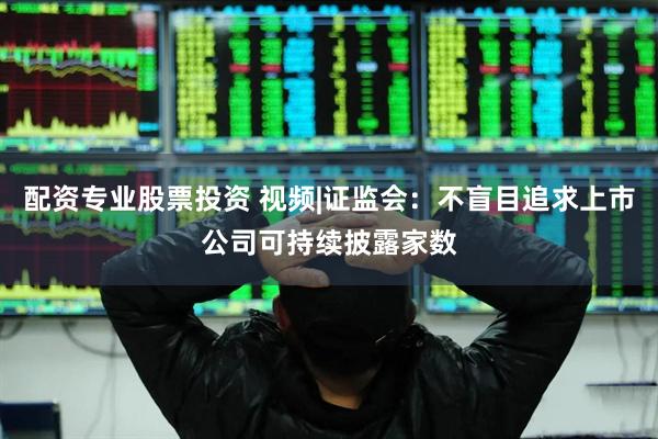 配资专业股票投资 视频|证监会：不盲目追求上市公司可持续披露家数
