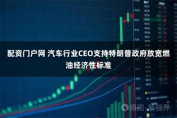 配资门户网 汽车行业CEO支持特朗普政府放宽燃油经济性标准