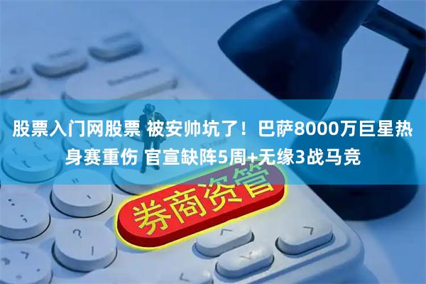 股票入门网股票 被安帅坑了！巴萨8000万巨星热身赛重伤 官宣缺阵5周+无缘3战马竞