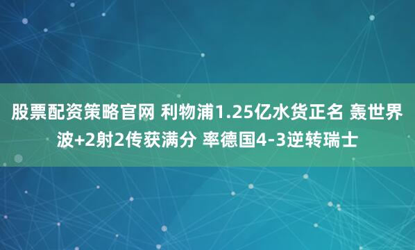 股票配资策略官网 利物浦1.25亿水货正名 轰世界波+2射2传获满分 率德国4-3逆转瑞士