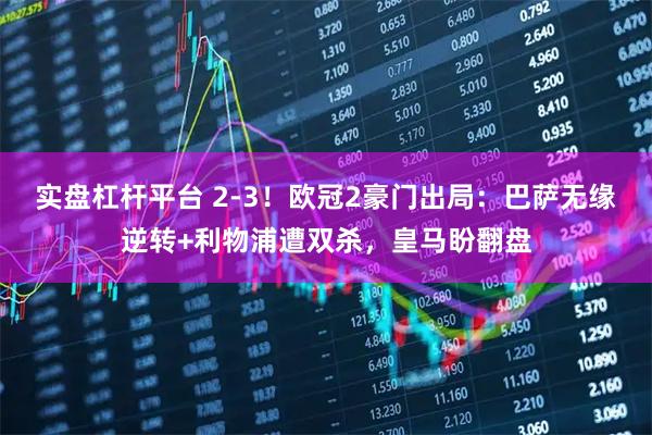 实盘杠杆平台 2-3！欧冠2豪门出局：巴萨无缘逆转+利物浦遭双杀，皇马盼翻盘
